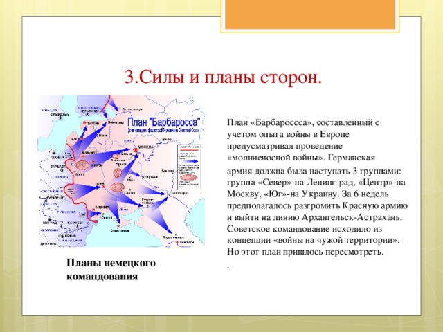 3.Силы и планы сторон. План «Барбароссса», составленный с учетом опыта войны в Европе предусматривал проведение «молниеносной войны». Германская армия должна была наступать 3 группами: группа «Север»-на Ленинг-рад, «Центр»-на Москву, «Юг»-на Украину. За 6 недель предполагалось разгромить Красную армию и выйти на линию Архангельск-Астрахань. Советское командование исходило из концепции «войны на чужой территории». Но этот план пришлось пересмотреть. . Планы немецкого командования