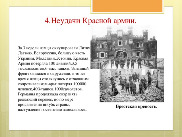 4.Неудачи Красной армии. За 3 недели немцы оккупировали Литву, Латвию, Белоруссию, большую часть Украины, Молдавии,Эстонии. Красная Армия потеряла 100 дивизий,3,5 тыс.самолетов,6 тыс. танков. Западный фронт оказался в окружении, в то же время немцы столкнулись с отчаянным сопротивлением-враг потерял 100000 человек,40%танков,1000самолетов. Германия продолжала сохранять решающий перевес, но по мере продвижения вглубь страны, наступление постепенно замедлялось. Брестская крепость.