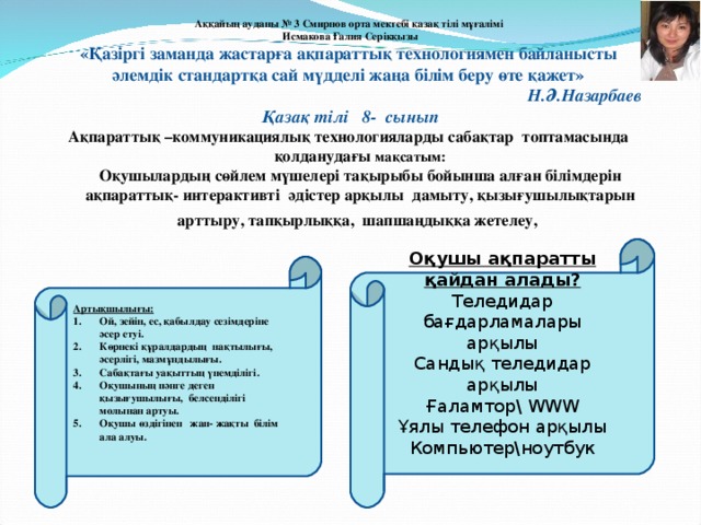 Аққайың ауданы № 3 Смирнов орта мектебі қазақ тілі мұғалімі  Исмакова Ғалия Серікқызы  «Қазіргі заманда жастарға ақпараттық технологиямен байланысты  әлемдік стандартқа сай мүдделі жаңа білім беру өте қажет»   Н.Ә.Назарбаев   Қазақ тілі 8- сынып А қпараттық – коммуникациялық технологияларды сабақтар топтамасында қолданудағы мақсатым:  Оқушылардың сөйлем мүшелері тақырыбы бойынша алған білімдерін ақпараттық - интерактивті әдістер арқылы дамыту, қызығушылықтарын арттыру, тапқырлыққа, шапшаңдыққа жетелеу, . О қушы ақпаратты қайдан алады? Теледидар бағдарламалары арқылы Сандық теледидар арқылы Ғаламтор \  WWW Ұялы телефон арқылы Компьютер\ноутбук Артықшылығы: Ой, зейін, ес, қабылдау сезімдеріне әсер етуі. Көрнекі құралдардың нақтылығы, әсерлігі, мазмұндылығы. Сабақтағы уақыттың үнемділігі. Оқушының пәнге деген қызығушылығы, белсенділігі молынан артуы . Оқушы өздігінен жан - жақты білім ала алуы .