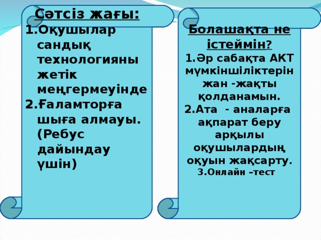 Сәтсіз жағы: Оқушылар сандық технологияны жетік меңгермеуінде Ғаламторға шыға алмауы. (Ребус дайындау үшін)             Болашақта не істеймін ? Әр сабақта АКТ мүмкіншіліктерін жан - жақты қолданамын. Ата - аналарға ақпарат беру арқылы оқушылардың оқуын жақсарту . Онлайн – тест