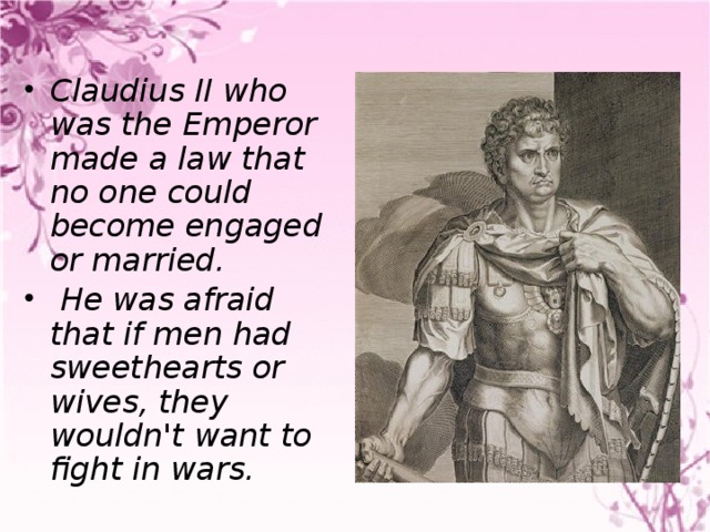 Claudius II who was the Emperor made a law that no one could become engaged or married.  He was afraid that if men had sweethearts or wives, they wouldn't want to fight in wars.