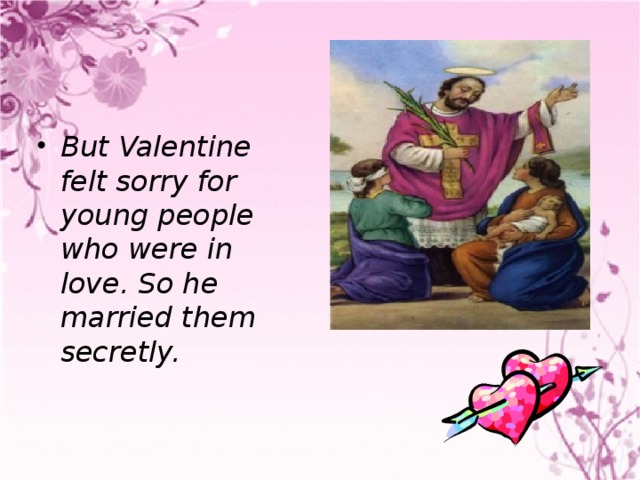 But Valentine felt sorry for young people who were in love. So he married them secretly.