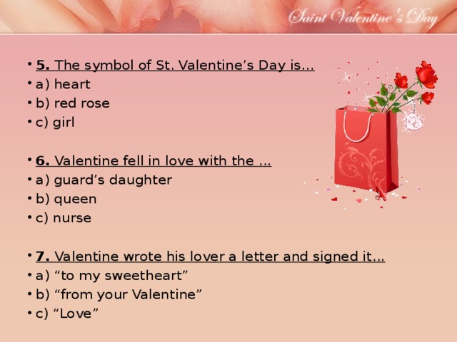 5.  The symbol of St. Valentine’s Day is… a) heart b) red rose c) girl   6.  Valentine fell in love with the ... a) guard’s daughter b) queen c) nurse 7.  Valentine wrote his lover a letter and signed it...