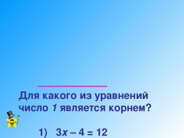 Для какого из уравнений  число  1 является корнем?     1) 3 х – 4 = 12   2) х +  5 = 7   3) 6 х + 2 = 8   4) 6 – х = 8