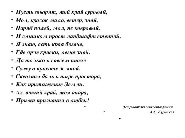 Пусть говорят, мой край суровый, Мол, красок мало, ветер, зной, Наряд полей, мол, не ковровый, И слишком прост ландшафт степной. Я знаю, есть края богаче, Где ярче краски, легче зной. Да только я совсем иначе Сужу о красоте земной. Сквозная даль и ширь простора, Как притяжение Земли. Ах, отчий край, моя опора, Прими признания в любви! (Отрывок из стихотворения А.С. Курипко)  