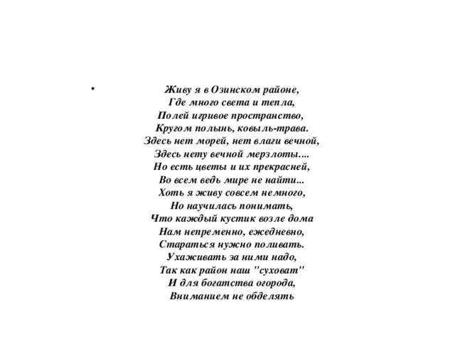 Живу я в Озинском районе,  Где много света и тепла,  Полей игривое пространство,   Кругом полынь, ковыль-трава.  Здесь нет морей, нет влаги вечной,  Здесь нету вечной мерзлоты....  Но есть цветы и их прекрасней,  Во всем ведь мире не найти...  Хоть я живу совсем немного,  Но научилась понимать,  Что каждый кустик возле дома  Нам непременно, ежедневно,  Стараться нужно поливать.  Ухаживать за ними надо,  Так как район наш 