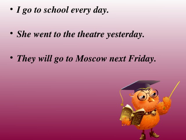 I go to school every day. She went to the theatre yesterday. They will go to Moscow next Friday.