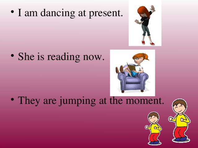 I am dancing at present. She is reading now. They are jumping at the moment.