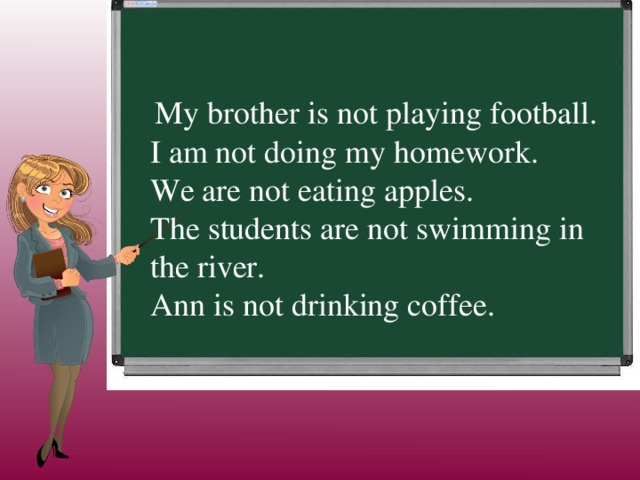   My brother is not playing football. I am not doing my homework. We are not eating apples. The students are not swimming in the river. Ann is not drinking coffee.