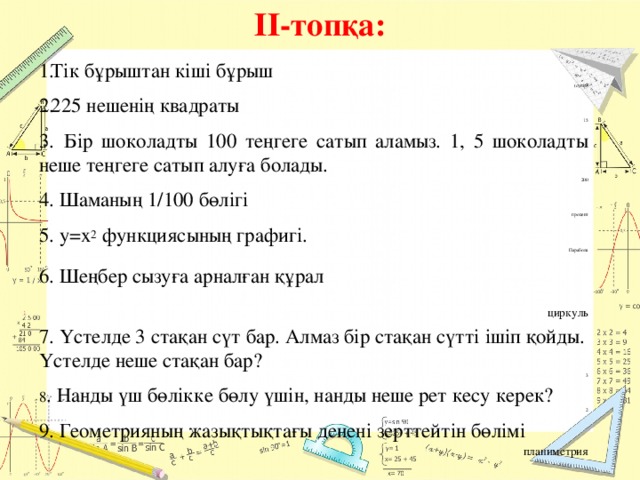 ІІ-топқа: Тік бұрыштан кіші бұрыш (сүйір) 225 нешенің квадраты 15 3.  Бір шоколадты 100 теңгеге сатып аламыз. 1, 5 шоколадты неше теңгеге сатып алуға болады. 200 4. Шаманың 1/100 бөлігі  процент 5. у=х 2 функциясының графигі. Парабола  6. Шеңбер сызуға арналған құрал   циркуль 7. Үстелде 3 стақан сүт бар. Алмаз бір стақан сүтті ішіп қойды. Үстелде неше стақан бар? 3 8 . Нанды үш бөлікке бөлу үшін, нанды неше рет кесу керек? 2 9. Геометрияның жазықтықтағы денені зерттейтін бөлімі планиметрия