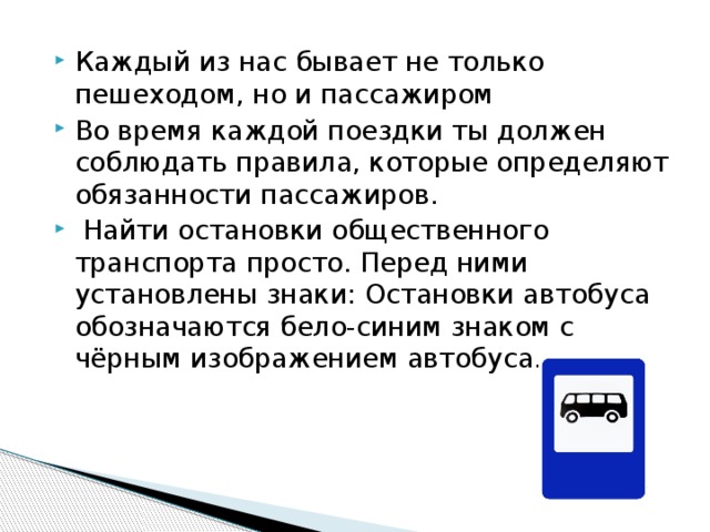 Каждый из нас бывает не только пешеходом, но и пассажиром Во время каждой поездки ты должен соблюдать правила, которые определяют обязанности пассажиров.   Найти остановки общественного транспорта просто. Перед ними установлены знаки: Остановки автобуса обозначаются бело-синим знаком с чёрным изображением автобуса.