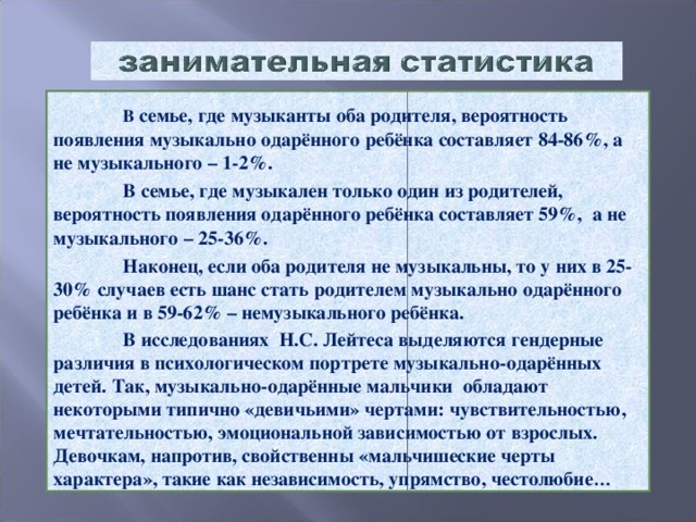 В семье, где музыканты оба родителя, вероятность появления музыкально одарённого ребёнка составляет 84-86%, а не музыкального – 1-2%.  В семье, где музыкален только один из родителей, вероятность появления одарённого ребёнка составляет 59%, а не музыкального – 25-36%.  Наконец, если оба родителя не музыкальны, то у них в 25-30% случаев есть шанс стать родителем музыкально одарённого ребёнка и в 59-62% – немузыкального ребёнка.  В исследованиях Н.С. Лейтеса выделяются гендерные различия в психологическом портрете музыкально-одарённых детей. Так, музыкально-одарённые мальчики обладают некоторыми типично «девичьими» чертами: чувствительностью, мечтательностью, эмоциональной зависимостью от взрослых. Девочкам, напротив, свойственны «мальчишеские черты характера», такие как независимость, упрямство, честолюбие …