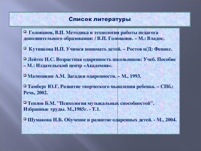 Голованов, В.П. Методика и технология работы педагога дополнительного образования: / В.П. Голованов. – М.: Владос.   Кутнякова Н.П. Учимся понимать детей. – Ростов н/Д: Феникс.   Лейтес Н.С. Возрастная одаренность школьников: Учеб. Пособие – М.: Издательский центр «Академия».   Матюшкин А.М. Загадки одаренности. – М., 1993.   Тамберг Ю.Г. Развитие творческого мышления ребенка. – СПб.: Речь, 2002.   Теплов Б.М. 