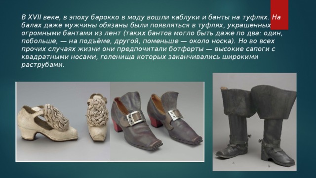 В XVII веке, в эпоху барокко в моду вошли каблуки и банты на туфлях. На балах даже мужчины обязаны были появляться в туфлях, украшенных огромными бантами из лент (таких бантов могло быть даже по два: один, побольше, — на подъёме, другой, поменьше — около носка). Но во всех прочих случаях жизни они предпочитали ботфорты — высокие сапоги с квадратными носами, голенища которых заканчивались широкими раструбами .