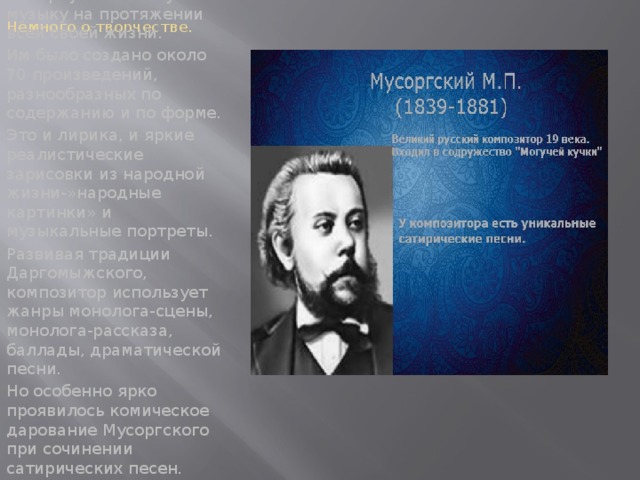 Немного о творчестве. М.П.Мусоргский сочинял камерную вокальную музыку на протяжении всей своей жизни. Им было создано около 70 произведений, разнообразных по содержанию и по форме. Это и лирика, и яркие реалистические зарисовки из народной жизни-»народные картинки» и музыкальные портреты. Развивая традиции Даргомыжского, композитор использует жанры монолога-сцены, монолога-рассказа, баллады, драматической песни. Но особенно ярко проявилось комическое дарование Мусоргского при сочинении сатирических песен.