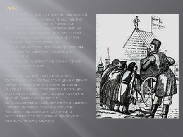 Раёк Летом 1870 года был написан вокальный памфлет- «Раёк». Стасов представляет это произведение так: « Рассказ и прибаутки мужика под балаганами на масленице, показывающего «честным господам чудушко морское в круглое стёклышко своего домика» «Раёк» начинается весёлым трезвоном раёшника(«я сам» как обозначал Мусоргский.) Композитор надевает на своих героев музыкальные маски. «Раёк- народный театр картинок, состоящий из небольшого ящика с двумя увеличительными стёклами впереди. Внутри него переставляются картинки или перематывается с одного катка на другой бумажная полоса с доморощенными изображениями разных городов великих людей и событий. Раёшник передвигает картинки и рассказывает присказки и прибаутки к каждому новому сюжету.