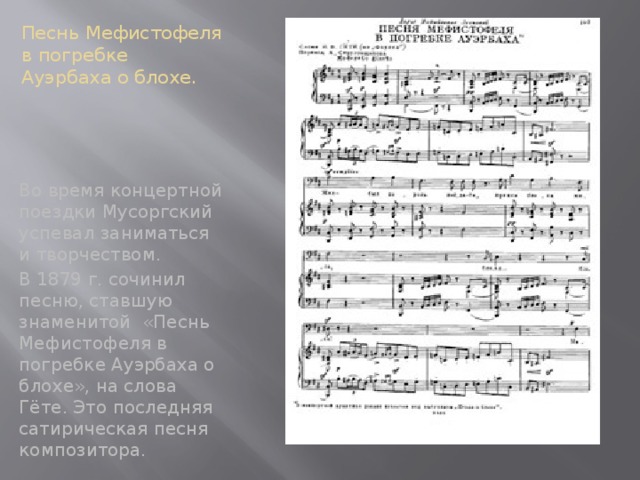 Песнь Мефистофеля в погребке Ауэрбаха о блохе. Во время концертной поездки Мусоргский успевал заниматься и творчеством. В 1879 г. сочинил песню, ставшую знаменитой «Песнь Мефистофеля в погребке Ауэрбаха о блохе», на слова Гёте. Это последняя сатирическая песня композитора.