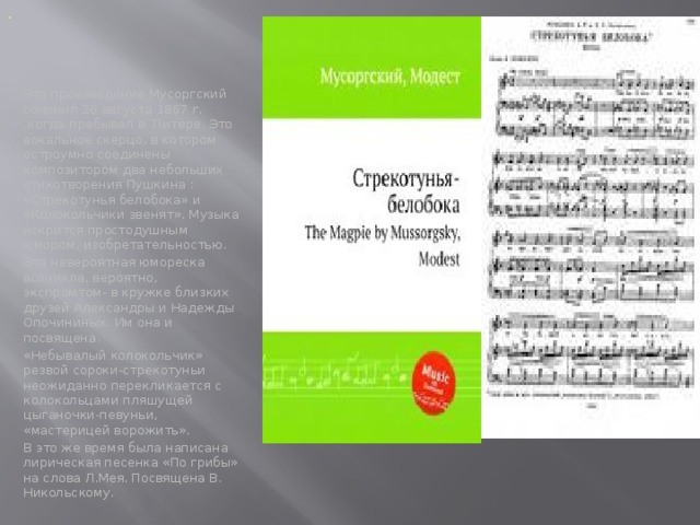 Стрекотунья белобока . Это произведение Мусоргский сочинил 26 августа 1867 г. ,когда пребывал в Питере. Это вокальное скерцо, в котором остроумно соединены композитором два небольших стихотворения Пушкина : «Стрекотунья белобока» и «Колокольчики звенят». Музыка искрится простодушным юмором, изобретательностью. Эта невероятная юмореска возникла, вероятно, экспромтом- в кружке близких друзей Александры и Надежды Опочининых. Им она и посвящена. «Небывалый колокольчик» резвой сороки-стрекотуньи неожиданно перекликается с колокольцами пляшущей цыганочки-певуньи, «мастерицей ворожить». В это же время была написана лирическая песенка «По грибы» на слова Л.Мея. Посвящена В. Никольскому.