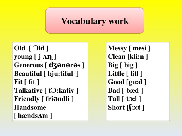 Vocabulary work Old [ Ɔld ]  young [ j ʌɳ ] Generous [ ʤǝnǝrǝs ] Beautiful [ bju:tiful ] Fit [ fit ] Talkative [ tƆ:kativ ] Friendly [ friǝndli ] Handsome [ hændsʌm ]  Messy [ mesi ] Clean [kli:n ] Big [ big ] Little [ litl ] Good [gu:d ] Bad [ bæd ] Tall [ tɔ:l ] Short [ʃɔ:t ]    