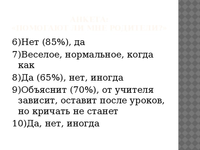 Анкета:  «Помогают ли мне родители?» 6)Нет (85%), да 7)Веселое, нормальное, когда как 8)Да (65%), нет, иногда 9)Объяснит (70%), от учителя зависит, оставит после уроков, но кричать не станет 10)Да, нет, иногда