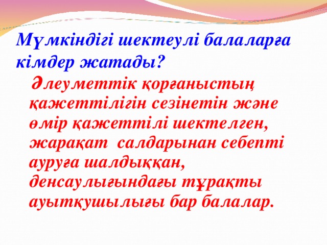 Мүмкіндігі шектеулі балаларға кімдер жатады?  Әлеуметтік қорғаныстың қажеттілігін сезінетін және өмір қажеттілі шектелген, жарақат салдарынан себепті ауруға шалдыққан, денсаулығындағы тұрақты ауытқушылығы бар балалар.