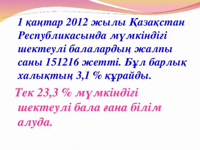 1 қаңтар 2012 жылы Қазақстан Республикасында мүмкіндігі шектеулі балалардың жалпы саны 151216 жетті. Бұл барлық халықтың 3,1 % құрайды.  Тек 23,3 % мүмкіндігі шектеулі бала ғана білім алуда.