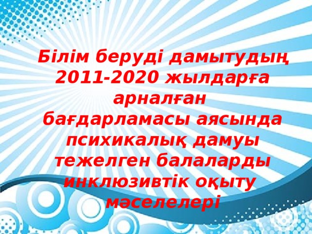 Білім беруді дамытудың 2011-2020 жылдарға арналған бағдарламасы аясында психикалық дамуы тежелген балаларды инклюзивтік оқыту мәселелері