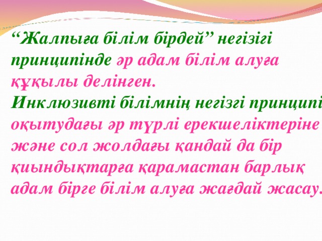 “ Жалпыға білім бірдей” негізігі принципінде әр адам білім алуға құқылы делінген. Инклюзивті білімнің негізгі принципі –  оқытудағы әр түрлі ерекшеліктеріне және сол жолдағы қандай да бір қиындықтарға қарамастан барлық адам бірге білім алуға жағдай жасау.