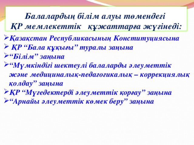 Балалардың білім алуы төмендегі ҚР мемлекеттік құжаттарға жүгінеді: Қазақстан Республикасының Конституциясына  ҚР “Бала құқығы” туралы заңына “ Білім” заңына “ Мүмкіндігі шектеулі балаларды әлеуметтік  және медициналық-педагогикалық – коррекциялық  қолдау” заңына ҚР “Мүгедектерді әлеуметтік қорғау” заңына “ Арнайы әлеуметтік көмек беру” заңына