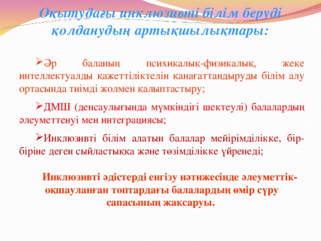 Оқытудағы инклюзивті білім беруді қолданудың артықшылықтары: Әр баланың психикалық-физикалық, жеке интеллектуалды қажеттіліктелін қанағаттандыруды білім алу ортасында тиімді жолмен қалыптастыру;  ДМШ (денсаулығында мүмкіндігі шектеулі) балалардың әлеуметтенуі мен интеграциясы;  Инклюзивті білім алатын балалар мейірімділікке, бір-біріне деген сыйластыққа және төзімділікке үйренеді; Инклюзивті әдістерді енгізу нәтижесінде әлеуметтік-оқшауланған топтардағы балалардың өмір сүру сапасының жақсаруы.