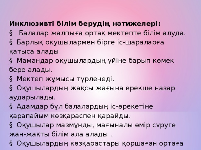 Инклюзивті білім берудің нәтижелері:  §   Балалар жалпыға ортақ мектепте білім алуда. §  Барлық оқушылармен бірге іс-шараларға қатыса алады. §  Мамандар оқушылардың үйіне барып көмек бере алады. §  Мектеп жұмысы түрленеді. §  Оқушылардың жақсы жағына ерекше назар аударылады. §  Адамдар бұл балалардың іс-әрекетіне қарапайым көзқараспен қарайды. §  Оқушылар мазмұнды, мағыналы өмір сүруге жан-жақты білім ала алады . §  Оқушылардың көзқарастары қоршаған ортаға маңызды.