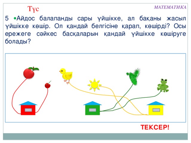 Түс МАТЕМАТИКА 5  Айдос балапанды сары үйшікке, ал бақаны жасыл үйшікке көшір. Ол қандай белгісіне қарап, көшірді? Осы ережеге сәйкес басқаларын қандай үйшікке көшіруге болады?