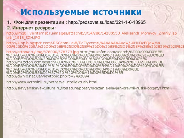 Используемые источники Фон для презентации  : http://pedsovet.su/load/321-1-0-13965 2. Интернет ресурсы: http://img0.liveinternet.ru/images/attach/b/3/14/280/14280553_Aleksandr_Moravov_Zimniy_sportr_1913_SZH.JPG http://4.bp.blogspot.com/-R6CebmILe-8/TicZIyxnmrI/AAAAAAAAAdw/j-0HuDxBQew/s400/%25D0%259A%25D0%25BE%25D0%25BF%25D0%25B8%25D1%258F%2B%252829%2529%2B1.bmp http://artnow.ru/img/378000/378773.jpg http://muzofon.com/search/%D0%90%D0%BB%D0%B5%D0%BA%D1%81%D0%B0%D0%BD%D0%B4%D1%80%20%D0%91%D0%BB%D0%BE%D0%BA%20%D0%B2%D0%BE%D1%80%D0%BE%D0%BD%D0%B0 http://muzofon.com/search/%D0%91%D0%BB%D0%BE%D0%BA%20%D0%90%D0%BB%D0%B5%D0%BA%D1%81%D0%B0%D0%BD%D0%B4%D1%80%20%D0%90%D0%BB%D0%B5%D0%BA%D1%81%D0%B0%D0%BD%D0%B4%D1%80%D0%BE%D0%B2%D0%B8%D1%87%20-%20%D0%A1%D0%BD%D1%8B http://dwnld.net.ua/viewtopic.php?t=2492894 http://www.vorobinii.ru/pernatye_intellektualy.html http://slavyanskaya-kultura.ru/literature/poetry/skazanie-slavjan-drevnii-ruskii-bogatyr.html