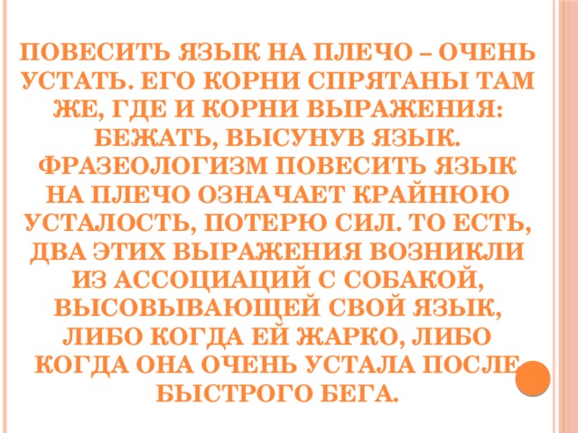 Повесить язык на плечо – очень устать. Его корни спрятаны там же, где и корни выражения: бежать, высунув язык. Фразеологизм повесить язык на плечо означает крайнюю усталость, потерю сил. То есть, два этих выражения возникли из ассоциаций с собакой, высовывающей свой язык, либо когда ей жарко, либо когда она очень устала после быстрого бега.