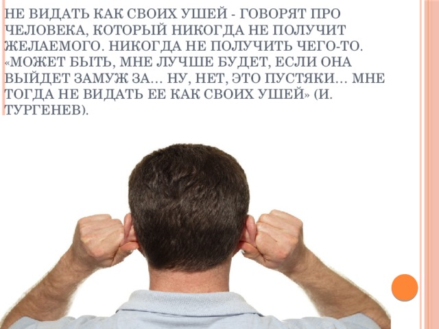 Не видать как своих ушей - говорят про человека, который никогда не получит желаемого. Никогда не получить чего-то.  «Может быть, мне лучше будет, если она выйдет замуж за… Ну, нет, это пустяки… Мне тогда не видать ее как своих ушей» (И. Тургенев).