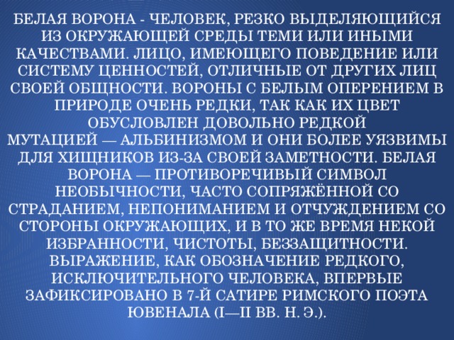 Белая ворона - человек, резко выделяющийся из окружающей среды теми или иными качествами. Лицо, имеющего поведение или систему ценностей, отличные от других лиц своей общности. Вороны с белым оперением в природе очень редки, так как их цвет обусловлен довольно редкой мутацией — альбинизмом и они более уязвимы для хищников из-за своей заметности. Белая ворона — противоречивый символ необычности, часто сопряжённой со страданием, непониманием и отчуждением со стороны окружающих, и в то же время некой избранности, чистоты, беззащитности.  Выражение, как обозначение редкого, исключительного человека, впервые зафиксировано в 7-й сатире римского поэта Ювенала (I—II вв. н. э.).