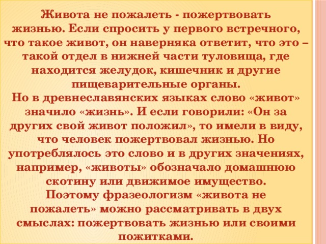 Живота не пожалеть - пожертвовать жизнью. Если спросить у первого встречного, что такое живот, он наверняка ответит, что это – такой отдел в нижней части туловища, где находится желудок, кишечник и другие пищеварительные органы.  Но в древнеславянских языках слово «живот» значило «жизнь». И если говорили: «Он за других свой живот положил», то имели в виду, что человек пожертвовал жизнью. Но употреблялось это слово и в других значениях, например, «животы» обозначало домашнюю скотину или движимое имущество. Поэтому фразеологизм «живота не пожалеть» можно рассматривать в двух смыслах: пожертвовать жизнью или своими пожитками.