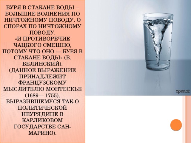 Буря в стакане воды – большие волнения по ничтожному поводу. О спорах по ничтожному поводу.  «И противоречие Чацкого смешно, потому что оно — буря в стакане воды» (В. Белинский).  (Данное выражение принадлежит французскому мыслителю Монтескье (1689— 1755), выразившемуся так о политической неурядице в карликовом государстве Сан-Марино).