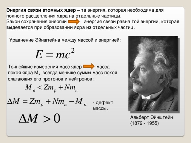 Энергия связи атомных ядер – та энергия, которая необходима для полного расщепления ядра на отдельные частицы. Закон сохранения энергии энергия связи равна той энергии, которая выделается при образовании ядра из отдельных частиц. Уравнение Эйнштейна между массой и энергией: Точнейшие измерения масс ядер масса покоя ядра М я всегда меньше суммы масс покоя слагающих его протонов и нейтронов: - дефект массы. Альберт Эйнштейн (1879 - 1955)
