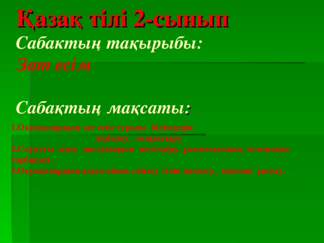 Қазақ тілі 2-сынып  Сабактың тақырыбы:  Зат есім   Сабақтың мақсаты :     1.Оқушылардың эат есім туралы білімдерін  жүйелеу, толықтыру 2.Сауатты жазу дағдыларын жетілдіру, ұқыптылыққа, тазалыққа тәрбиелеу. 3.Оқушылардың ақыл-ойын, сөйлеу тілін дамыту, қиялын ұштау.