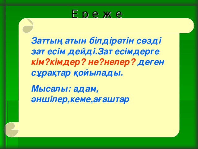 Е р е ж е Заттың атын білдіретін сөзді зат есім дейді.Зат есімдерге кім?кімдер?  не?нелер? деген сұрақтар қойылады. Мысалы: адам, әншілер,кеме,ағаштар