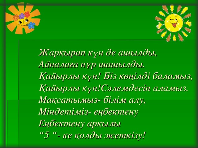 Жарқырап күн де ашылды,  Айналаға нұр шашылды.  Қайырлы күн! Біз көңілді баламыз,  Қайырлы күн!Сәлемдесіп аламыз.  Мақсатымыз- білім алу,  Міндетіміз- еңбектену  Еңбектену арқылы  “5 “- ке қолды жеткізу!