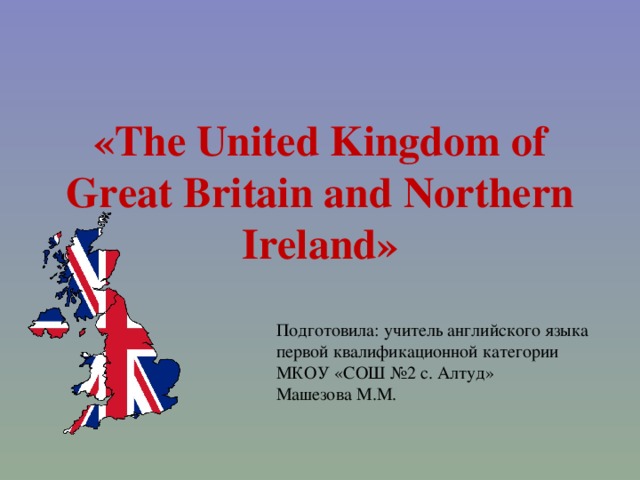 « The United Kingdom of Great Britain and Northern Ireland » Подготовила: учитель английского языка первой квалификационной категории  МКОУ «СОШ №2 с. Алтуд» Машезова М.М.