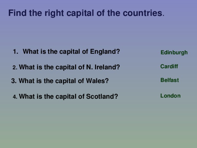 Find the right capital of the countries . What is the capital of England? Edinburgh 2. What is the capital of N. Ireland? Cardiff 3. What is the capital of Wales? Belfast 4. What is the capital of Scotland? London