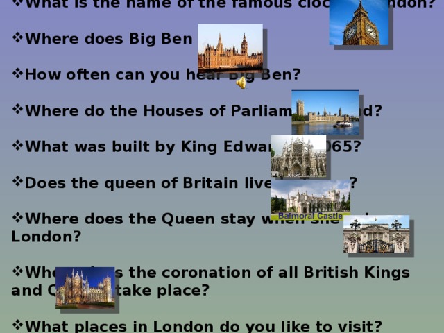 What is the name of the famous clock in London?  Where does Big Ben stand?  How often can you hear Big Ben?  Where do the Houses of Parliament stand?  What was built by King Edward in 1065?  Does the queen of Britain live in Tower?  Where does the Queen stay when she is in London?  Where does the coronation of all British Kings and Queens take place?  What places in London do you like to visit?