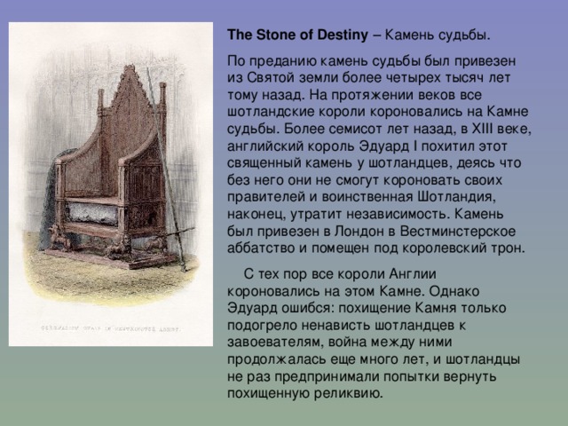 The Stone of Destiny – Камень судьбы. По преданию камень судьбы был привезен из Святой земли более четырех тысяч лет тому назад. На протяжении веков все шотландские короли короновались на Камне судьбы. Более семисот лет назад, в ХIII веке, английский король Эдуард I похитил этот священный камень у шотландцев, деясь что без него они не смогут короновать своих правителей и воинственная Шотландия, наконец, утратит независимость. Камень был привезен в Лондон в Вестминстерское аббатство и помещен под королевский трон.  С тех пор все короли Англии короновались на этом Камне. Однако Эдуард ошибся: похищение Камня только подогрело ненависть шотландцев к завоевателям, война между ними продолжалась еще много лет, и шотландцы не раз предпринимали попытки вернуть похищенную реликвию.