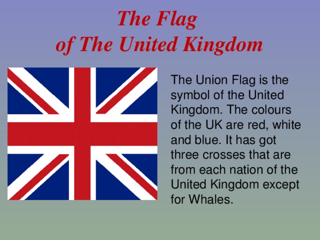 The Flag  of The United Kingdom The Union Flag is the symbol of the United Kingdom. The colours of the UK are red, white and blue. It has got three crosses that are from each nation of the United Kingdom except for Whales.