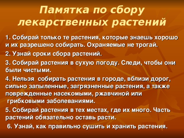 Памятка по сбору лекарственных растений   1. Собирай только те растения, которые знаешь хорошо и их разрешено собирать. Охраняемые не трогай. 2. Узнай сроки сбора растений. 3. Собирай растения в сухую погоду. Следи, чтобы они были чистыми. 4. Нельзя  собирать растения в городе, вблизи дорог, сильно запыленные, загрязненные растения, а также поврежденные насекомыми, ржавчиной или  грибковыми заболеваниями. 5. Собирай растения в тех местах, где их много. Часть растений обязательно оставь расти.   6. Узнай, как правильно сушить и хранить растения.