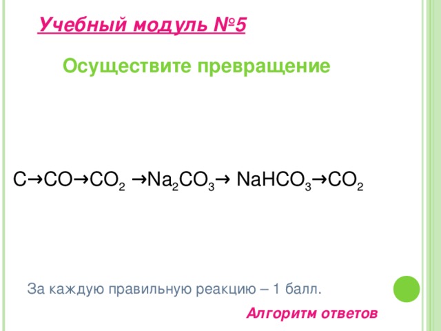 Учебный модуль №4  (алгоритм ответа) Перечень Оксид углерода II 1.Формула 2. Получение Оксид углерода IV  СО 3.Физические свойства  2С + О 2 = 2СО СО 2 + С = 2СО  СО 2 CaCO 3 + 2HCl = CaCI 2 + CO 2 + H 2 O. CaCO 3 = CaO + CO 2 . Бесцветный газ, без запаха, плохо растворимый в воде. Ядовит! 4. Химические свойства Бесцветный газ, слегка кисловатый на вкус, в 1,5 раза тяжелее воздуха. Растворим в воде. 2CO + O 2  = 2CO 2 + Q. CO + 2H 2 = CH 3 OH.  Fe 2 O 3 + 3 CO = 2 Fe + 3 CO 2 5. Применение. CO 2 + H 2 O = H 2 CO 3 Na 2 O + CO 2  = Na 2 CO 3 Ca(OH) 2 + CO 2  = CaCO 3  + H 2 O Восстанавливает металлы из их оксидов. В качестве «сухого льда» применяется в качестве хладагента. Средство тушения пожаров. В пищевой промышленности. В производстве солей угольной кислоты.