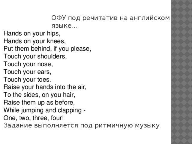 ОФУ под речитатив на английском языке... Hands on your hips,  Hands on your knees,  Put them behind, if you please,  Touch your shoulders,  Touch your nose,  Touch your ears,  Touch your toes. Raise your hands into the air,   To the sides, on you hair,   Raise them up as before,  While jumping and clapping -  One, two, three, four! Задание выполняется под ритмичную музыку .